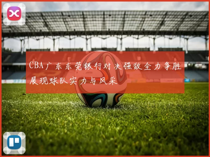 CBA广东东莞银行对决强敌全力争胜展现球队实力与风采