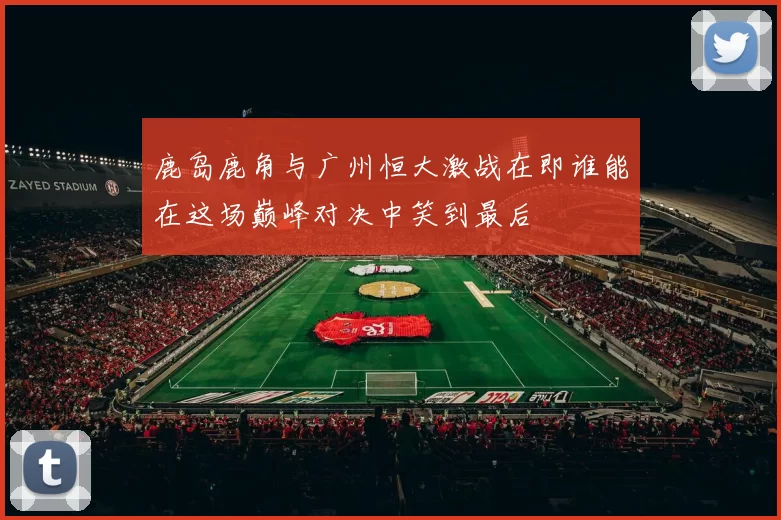 鹿岛鹿角与广州恒大激战在即谁能在这场巅峰对决中笑到最后