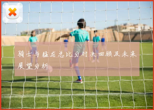 骑士与猛龙总比分对决回顾及未来展望分析