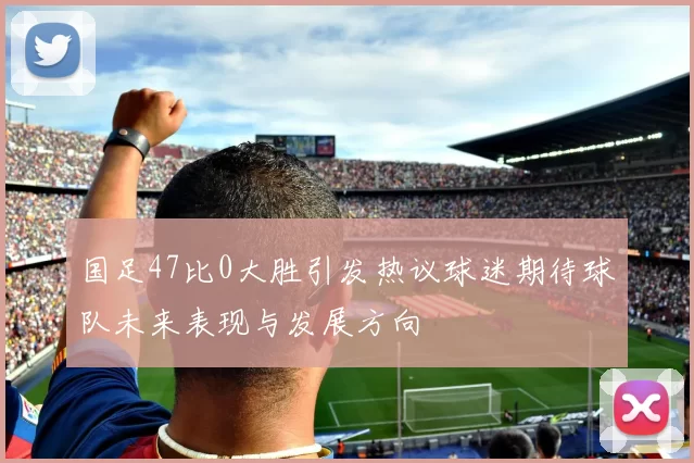 国足47比0大胜引发热议球迷期待球队未来表现与发展方向