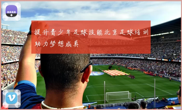 提升青少年足球技能北京足球培训助力梦想成真