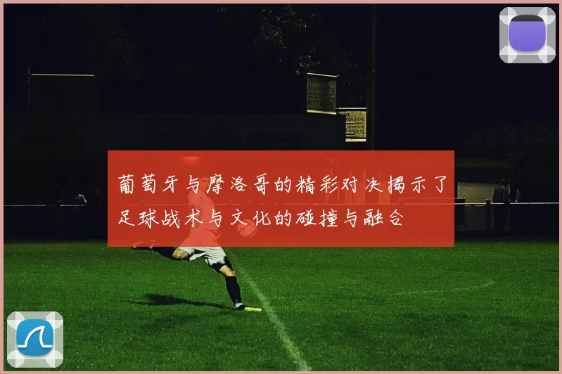 葡萄牙与摩洛哥的精彩对决揭示了足球战术与文化的碰撞与融合