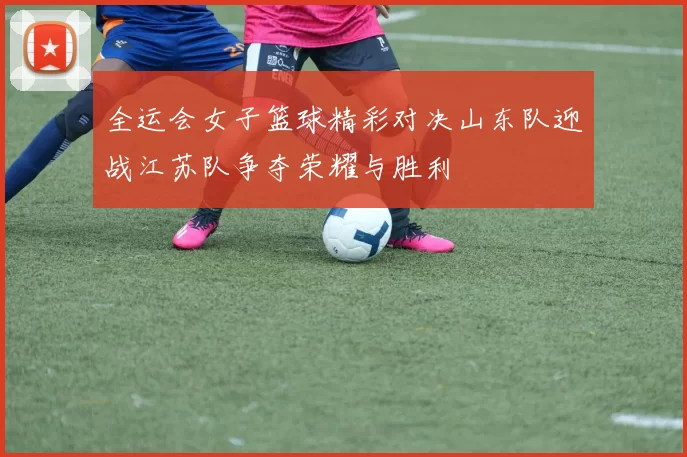 全运会女子篮球精彩对决山东队迎战江苏队争夺荣耀与胜利