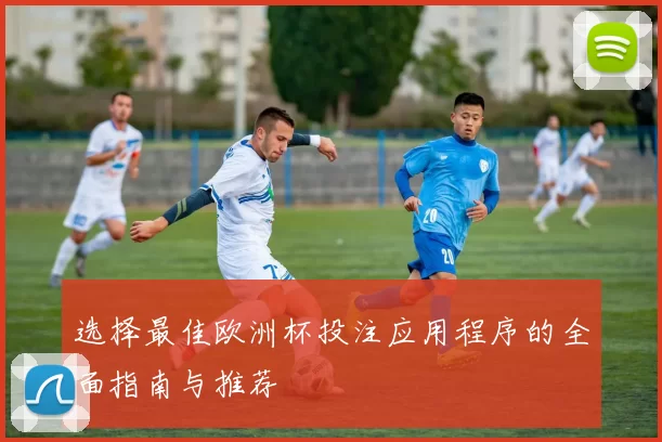 选择最佳欧洲杯投注应用程序的全面指南与推荐