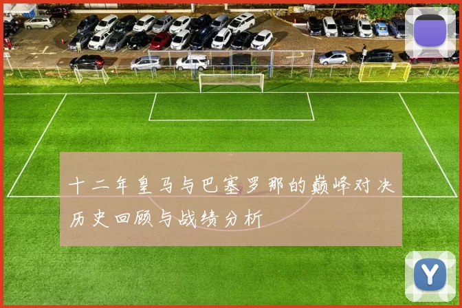 十二年皇马与巴塞罗那的巅峰对决历史回顾与战绩分析