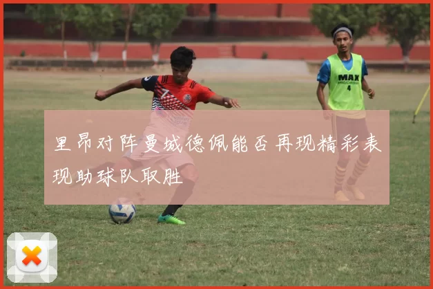 里昂对阵曼城德佩能否再现精彩表现助球队取胜