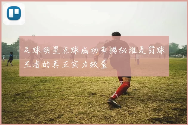 足球明星点球成功率揭秘谁是罚球王者的真正实力较量