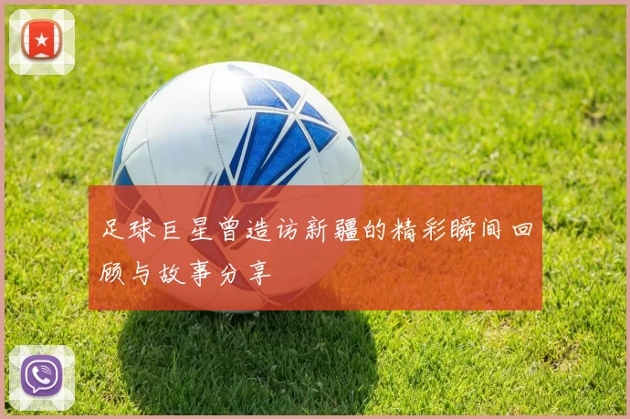 足球巨星曾造访新疆的精彩瞬间回顾与故事分享