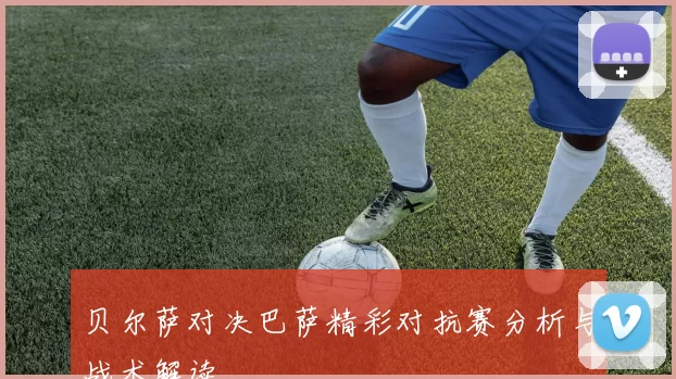 贝尔萨对决巴萨精彩对抗赛分析与战术解读