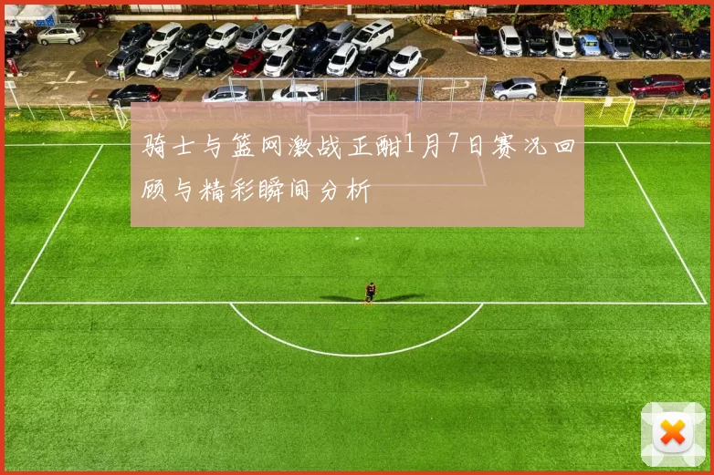 骑士与篮网激战正酣1月7日赛况回顾与精彩瞬间分析